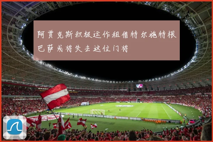 阿贾克斯积极运作租借特尔施特根巴萨或将失去这位门将