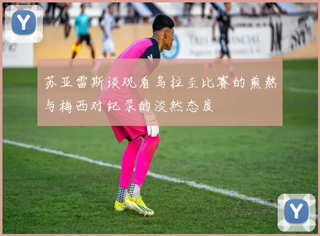 苏亚雷斯谈观看乌拉圭比赛的煎熬与梅西对纪录的淡然态度