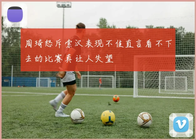 周琦怒斥索汉表现不佳直言看不下去的比赛真让人失望