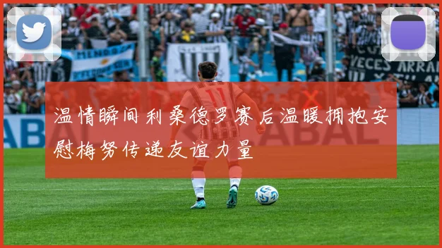 温情瞬间利桑德罗赛后温暖拥抱安慰梅努传递友谊力量