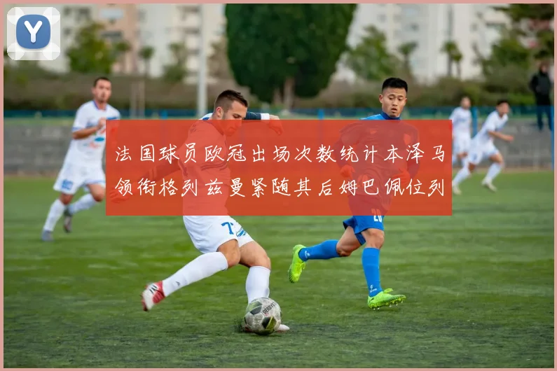 法国球员欧冠出场次数统计本泽马领衔格列兹曼紧随其后姆巴佩位列第五