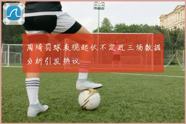 周琦罚球表现起伏不定近三场数据分析引发热议