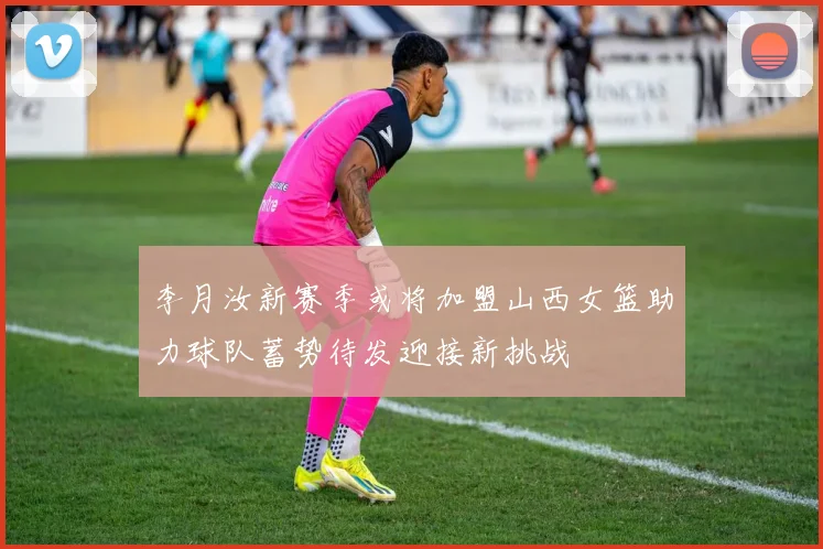 李月汝新赛季或将加盟山西女篮助力球队蓄势待发迎接新挑战