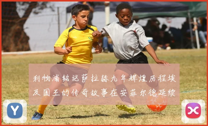 利物浦铭记萨拉赫九年辉煌历程埃及国王的传奇故事在安菲尔德延续