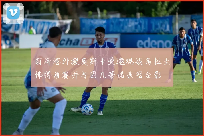 前海港外援奥斯卡受邀观战乌拉圭佛得角赛并与因凡蒂诺亲密合影