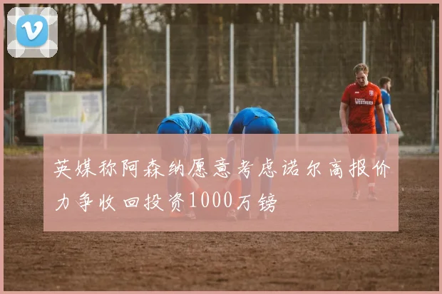 英媒称阿森纳愿意考虑诺尔高报价力争收回投资1000万镑
