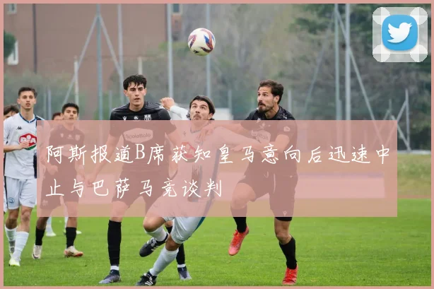 阿斯报道B席获知皇马意向后迅速中止与巴萨马竞谈判