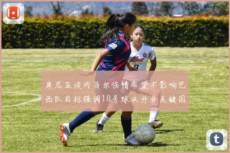 库尼亚谈内马尔伤情希望不影响巴西队目标强调10号球衣并非关键因素