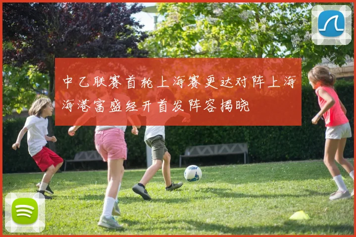 中乙联赛首轮上海赛更达对阵上海海港富盛经开首发阵容揭晓
