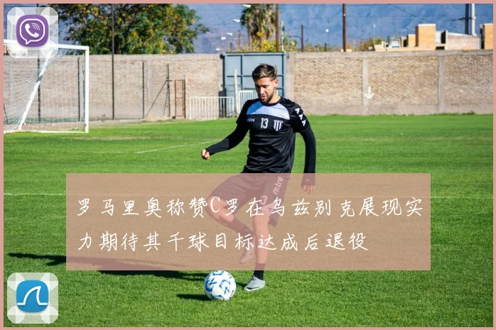 罗马里奥称赞C罗在乌兹别克展现实力期待其千球目标达成后退役