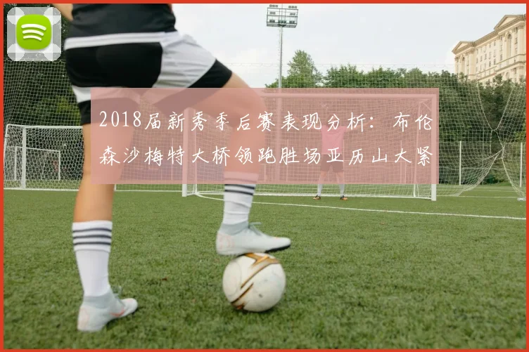 2018届新秀季后赛表现分析：布伦森沙梅特大桥领跑胜场亚历山大紧随其后