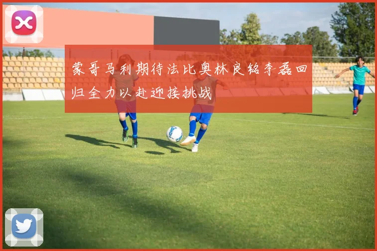 蒙哥马利期待法比奥林良铭李磊回归全力以赴迎接挑战