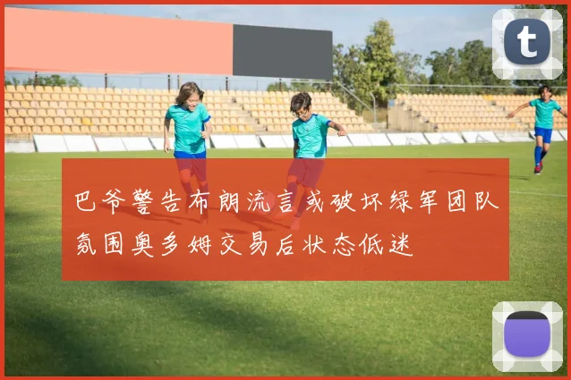 巴爷警告布朗流言或破坏绿军团队氛围奥多姆交易后状态低迷