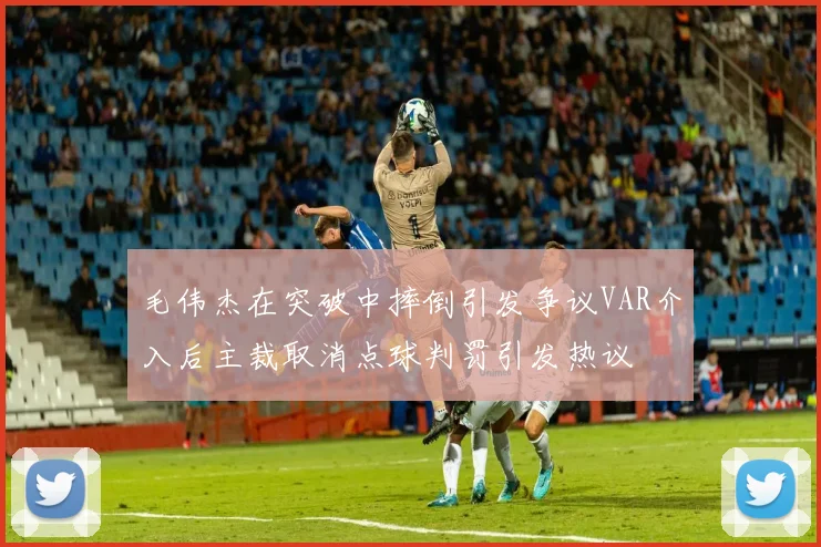 毛伟杰在突破中摔倒引发争议VAR介入后主裁取消点球判罚引发热议