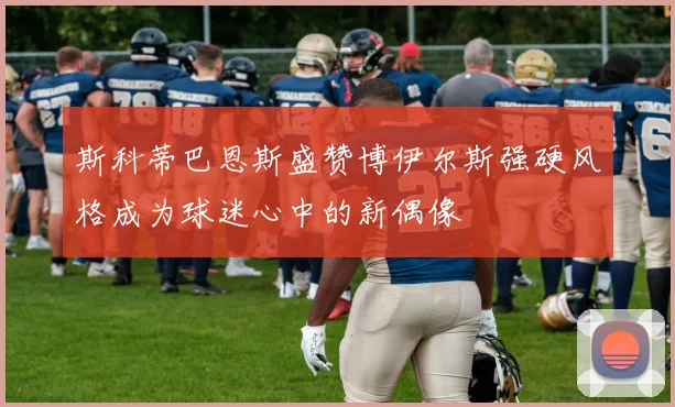 斯科蒂巴恩斯盛赞博伊尔斯强硬风格成为球迷心中的新偶像