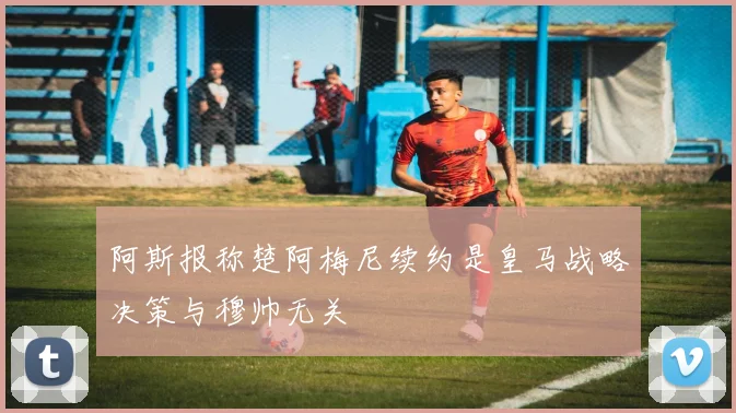 阿斯报称楚阿梅尼续约是皇马战略决策与穆帅无关