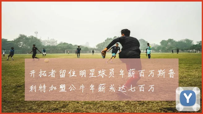 开拓者留住明星球员年薪百万斯普利特加盟公牛年薪或达七百万