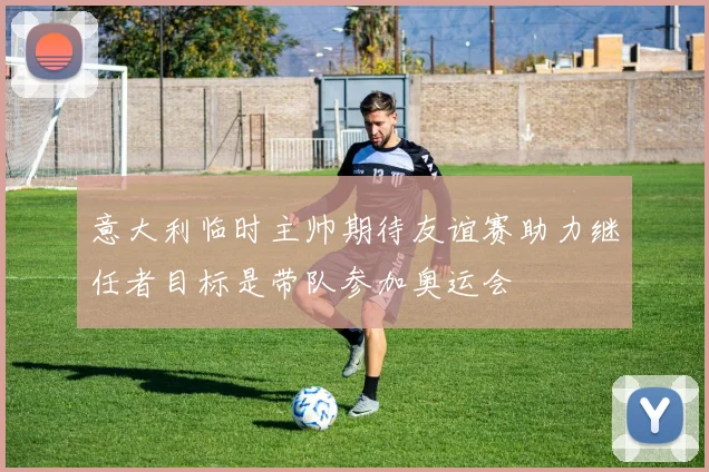 意大利临时主帅期待友谊赛助力继任者目标是带队参加奥运会