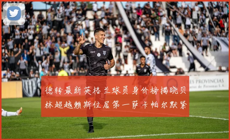 德转最新英格兰球员身价榜揭晓贝林超越赖斯位居第一萨卡帕尔默紧随其后