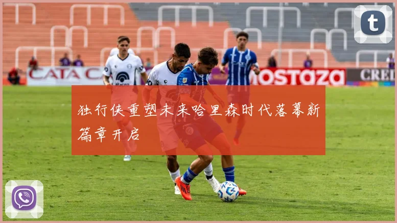 独行侠重塑未来哈里森时代落幕新篇章开启