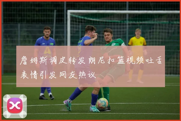 詹姆斯调皮转发朗尼扣篮视频吐舌表情引发网友热议