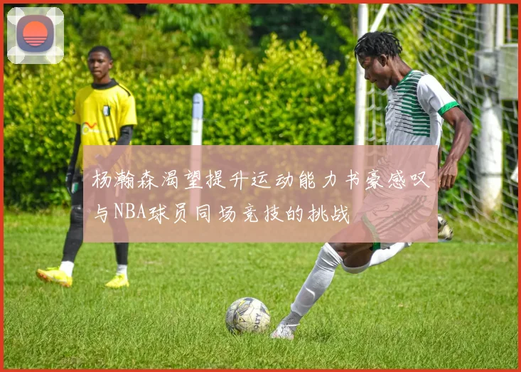 杨瀚森渴望提升运动能力书豪感叹与NBA球员同场竞技的挑战