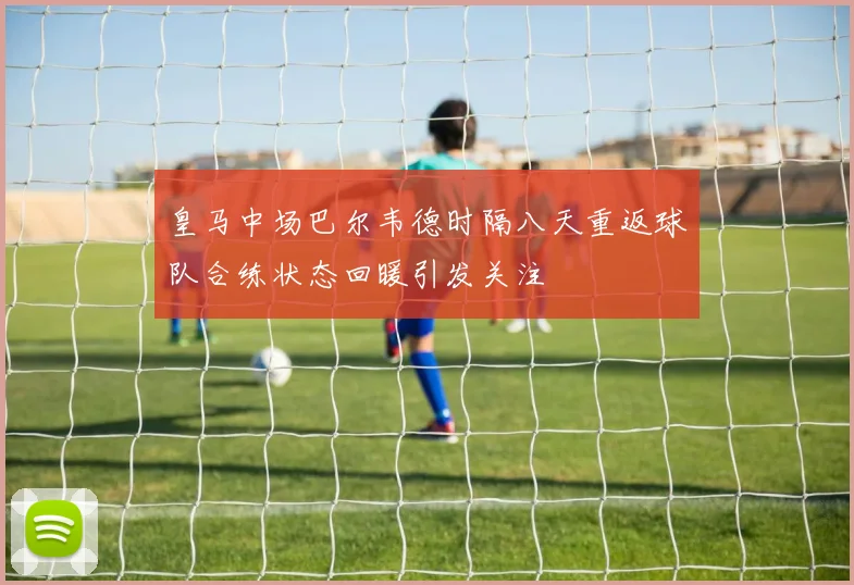 皇马中场巴尔韦德时隔八天重返球队合练状态回暖引发关注