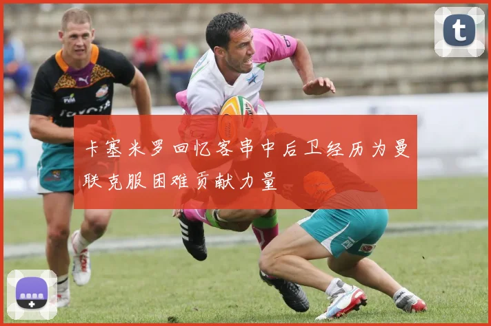 卡塞米罗回忆客串中后卫经历为曼联克服困难贡献力量