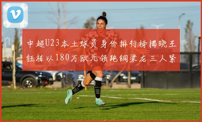 中超U23本土球员身价排行榜揭晓王钰栋以180万欧元领跑铜梁龙三人紧随其后