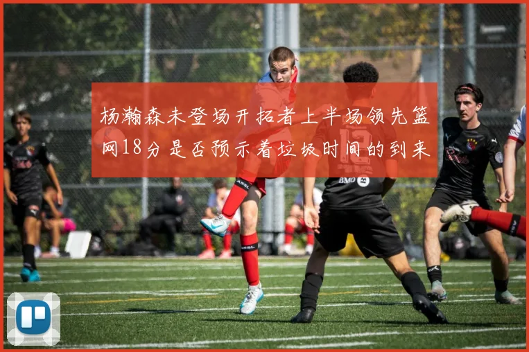 杨瀚森未登场开拓者上半场领先篮网18分是否预示着垃圾时间的到来
