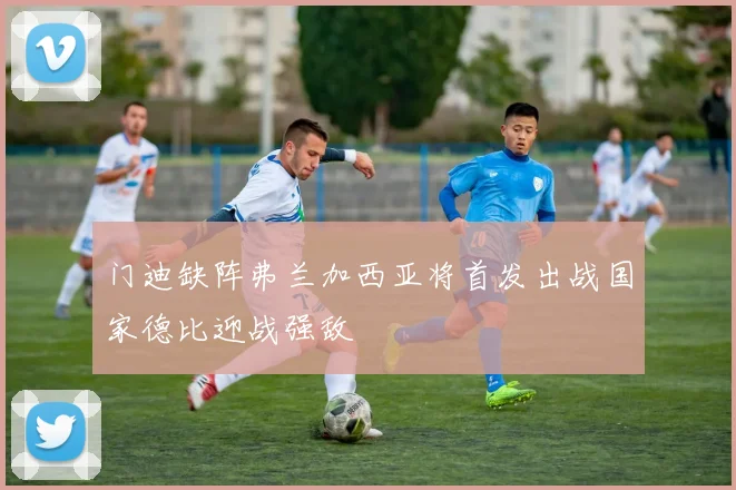 门迪缺阵弗兰加西亚将首发出战国家德比迎战强敌